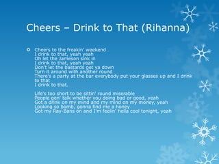 Cheers – Drink to That (Rihanna)

 Cheers to the freakin' weekend
  I drink to that, yeah yeah
  Oh let the Jameson sink in
  I drink to that, yeah yeah
  Don't let the bastards get ya down
  Turn it around with another round
  There's a party at the bar everybody put your glasses up and I drink
  to that
  I drink to that.
   Life's too short to be sittin' round miserable
   People gon' talk whether you doing bad or good, yeah
   Got a drink on my mind and my mind on my money, yeah
   Looking so bomb, gonna find me a honey
   Got my Ray-Bans on and I'm feelin' hella cool tonight, yeah
 