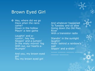 Brown Eyed Girl
 Hey, where did we go
  Days when the rains        And whatever happened
  came?                      To Tuesday and so slow
  Down in the hollow         Going down the Old Man
  Playin' a new game         River
                             With a transistor radio
  Laughin' and a-
  runnin', hey hey           Standin' in the sunlight
  Skippin' and a-jumpin'     laughin'
  In the misty mornin' fog   Hidin' behind a rainbow's
  With our, our hearts a-    wall
  thumpin'                   Slippin' and a-slidin'
                             ____ _____ _____ _____
  And you, my brown eyed     _____ ______
  girl
  You my brown eyed girl
 