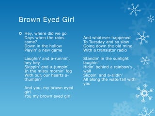 Brown Eyed Girl
 Hey, where did we go
  Days when the rains        And whatever happened
  came?                      To Tuesday and so slow
  Down in the hollow         Going down the old mine
  Playin' a new game         With a transistor radio

  Laughin' and a-runnin',    Standin' in the sunlight
  hey hey                    laughin'
  Skippin' and a-jumpin'     Hidin' behind a rainbow's
  In the misty mornin' fog   wall
  With our, our hearts a-    Slippin' and a-slidin'
  thumpin'                   All along the waterfall with
                             you
  And you, my brown eyed
  girl
  You my brown eyed girl
 