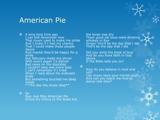 American Pie
   A long long time ago                 the levee was dry
    I can still remember how             Them good ole boys were drinking
    That music used to make me smile     whiskey in Rye
    And I knew if I had my chance        Singin' this'll be the day that I die
    That I could make those people       This'll be the day that I die
    dance
    And maybe they'd be happy for a      Did you write the book of love
    while                                And do you have faith in God
    But February made me shiver          above
    With every paper I'd deliver         If the Bible tells you so?
    Bad news on the doorstep
    I couldn't take one more step    
    I can't remember if I cried          Now do you believe in rock and
    When I read about his widowed        roll?
    bride                                Can music save your mortal soul?
    But something touched me deep        And can you teach me how to
    inside                               dance real slow?
    **The day the music died**

   So
    Bye, bye Miss American Pie
    Drove my Chevy to the levee but
 