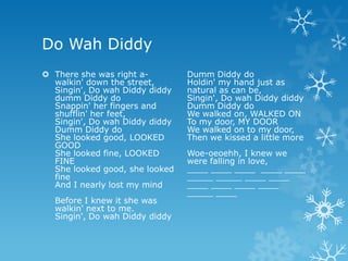 Do Wah Diddy
 There she was right a-        Dumm Diddy do
  walkin' down the street,      Holdin' my hand just as
  Singin', Do wah Diddy diddy   natural as can be,
  dumm Diddy do                 Singin', Do wah Diddy diddy
  Snappin' her fingers and      Dumm Diddy do
  shufflin' her feet,           We walked on, WALKED ON
  Singin', Do wah Diddy diddy   To my door, MY DOOR
  Dumm Diddy do                 We walked on to my door,
  She looked good, LOOKED       Then we kissed a little more
  GOOD
  She looked fine, LOOKED       Woe-oeoehh, I knew we
  FINE                          were falling in love,
  She looked good, she looked   ____ ____ ____ ____ ____
  fine                          _____ _____ ____ ____
  And I nearly lost my mind     ____ ____ ____ ____
                                _____ ____
  Before I knew it she was
  walkin' next to me.
  Singin', Do wah Diddy diddy
 