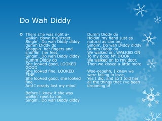 Do Wah Diddy
 There she was right a-        Dumm Diddy do
  walkin' down the street,      Holdin' my hand just as
  Singin', Do wah Diddy diddy   natural as can be,
  dumm Diddy do                 Singin', Do wah Diddy diddy
  Snappin' her fingers and      Dumm Diddy do
  shufflin' her feet,           We walked on, WALKED ON
  Singin', Do wah Diddy diddy   To my door, MY DOOR
  Dumm Diddy do                 We walked on to my door,
  She looked good, LOOKED       Then we kissed a little more
  GOOD
  She looked fine, LOOKED       Woe-oeoehh, I knew we
  FINE                          were falling in love,
  She looked good, she looked   Yes I did, and so I told her
  fine                          all the things that i've been
  And I nearly lost my mind     dreaming of
  Before I knew it she was
  walkin' next to me.
  Singin', Do wah Diddy diddy
 