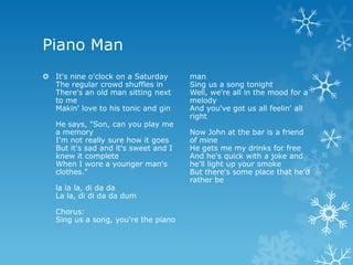 Piano Man
 It's nine o'clock on a Saturday      man
  The regular crowd shuffles in        Sing us a song tonight
  There's an old man sitting next      Well, we're all in the mood for a
  to me                                melody
  Makin' love to his tonic and gin     And you've got us all feelin' all
                                       right
   He says, "Son, can you play me
   a memory                            Now John at the bar is a friend
   I'm not really sure how it goes     of mine
   But it's sad and it's sweet and I   He gets me my drinks for free
   knew it complete                    And he's quick with a joke and
   When I wore a younger man's         he'll light up your smoke
   clothes."                           But there's some place that he'd
                                       rather be
   la la la, di da da
   La la, di di da da dum

   Chorus:
   Sing us a song, you're the piano
 