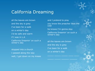 California Dreaming
all the leaves are brown        and I pretend to pray
and the sky is grey             you know the preacher likes the
                                cold
I've been for a walk
                                he knows I'm gonna stay
on a winter's day
                                California Dreamin' on such a
I'd be safe and warm            winter's day
if I was in L.A
California Dreamin' on such a   all the leaves are brown
winter's day
                                and the sky is grey
                                I've been for a walk
stopped into a church
                                on a winter's day
I passed along the way
                                _____ _____ _____ ____ ____
well, I got down on my knees
                                _____ _____ ______ ______
 