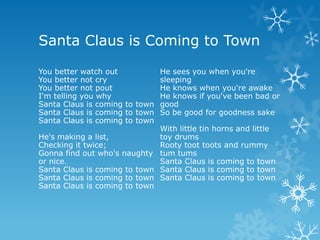Santa Claus is Coming to Town

You better watch out            He sees you when you're
You better not cry              sleeping
You better not pout             He knows when you're awake
I'm telling you why             He knows if you've been bad or
Santa Claus is coming to town   good
Santa Claus is coming to town   So be good for goodness sake
Santa Claus is coming to town
                              With little tin horns and little
He's making a list,           toy drums
Checking it twice;            Rooty toot toots and rummy
Gonna find out who's naughty tum tums
or nice.                      Santa Claus is coming to town
Santa Claus is coming to town Santa Claus is coming to town
Santa Claus is coming to town Santa Claus is coming to town
Santa Claus is coming to town
 