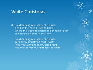White Christmas


 I'm dreaming of a white Christmas
  Just like the ones I used to know
  Where the treetops glisten and children listen
  To hear sleigh bells in the snow

  I'm dreaming of a white Christmas
  With every Christmas card I write
  "May your days be merry and bright
  And may all your Christmases be white"
 