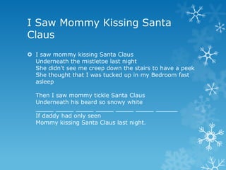 I Saw Mommy Kissing Santa
Claus
 I saw mommy kissing Santa Claus
  Underneath the mistletoe last night
  She didn't see me creep down the stairs to have a peek
  She thought that I was tucked up in my Bedroom fast
  asleep

  Then I saw mommy tickle Santa Claus
  Underneath his beard so snowy white
  _____ _____ _____ _____ _____ _____ ______
  If daddy had only seen
  Mommy kissing Santa Claus last night.
 