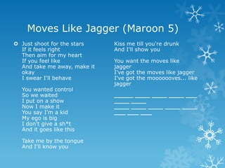 Moves Like Jagger (Maroon 5)
 Just shoot for the stars    Kiss me till you're drunk
  If it feels right           And I'll show you
  Then aim for my heart
  If you feel like            You want the moves like
  And take me away, make it   jagger
  okay                        I've got the moves like jagger
  I swear I'll behave         I've got the mooooooves... like
                              jagger
  You wanted control
  So we waited                _____ ____ ____ ____ ___
  I put on a show             ____ ____
  Now I make it               ____ ____ ____ ____ ____
  You say I'm a kid           ___ ___ ___
  My ego is big
  I don't give a sh*t
  And it goes like this

  Take me by the tongue
  And I'll know you
 