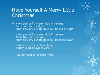 Have Yourself A Merry Little
Christmas
 Have yourself a merry little Christmas,
  Let your heart be light
  From now on, our troubles will be out of sight

  Have yourself a merry little Christmas,
  Make the yule-tide gay,
  From now on, our troubles will be miles away

  Here we are as in olden days,
  Happy golden days of yore.
  _____ _____ _____ _____ _____ _____ _____
   Gather near to us once more.
 