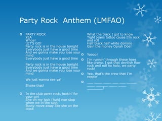 Party Rock Anthem (LMFAO)
   PARTY ROCK                                What the track I got to know
    YEA                                       Tight jeans tattoo cause I'm rock
    Whoa!                                     and roll
    LET'S GO!                                 Half black half white domino
    Party rock is in the house tonight        Gain the money Oprah Doe!
    Everybody just have a good time
    And we gonna make you lose your
    mind                                     Yoooo!
    Everybody just have a good time          I’m runnin’ through these hoes
                                              like drano, I got that devilish flow
    Party rock is in the house tonight        rock and roll no halo, we party
    Everybody just have a good time           rock!
    And we gonna make you lose your
    mind                                     Yea, that’s the crew that I’m
                                              reppin’
    We just wanna see ya!
                                             ___ ____ ____ ___ ___ _____
    Shake that!                               ____ ______ ____ ____
                                              ________!
   In the club party rock, lookin' for
    your girl
    She on my jock (huh) non stop
    when we in the spot
    Booty move away like she on the
    block
 