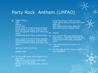 Party Rock Anthem (LMFAO)
   PARTY ROCK                                What the track I got to know
    YEA                                       Tight jeans tattoo cause I'm rock
    Whoa!                                     and roll
    LET'S GO!                                 Half black half white domino
    Party rock is in the house tonight        Gain the money Oprah Doe!
    Everybody just have a good time
    And we gonna make you lose your
    mind                                     Yoooo!
    Everybody just have a good time          I’m runnin’ through these hoes
                                              like drano, I got that devilish flow
    Party rock is in the house tonight        rock and roll no halo, we party
    Everybody just have a good time           rock!
    And we gonna make you lose your
    mind                                     Yea, that’s the crew that I’m
                                              reppin’
    We just wanna see ya!
                                             On the rise to the top no lead in
    Shake that!                               our zeppelin!

   In the club party rock, lookin' for
    your girl
    She on my jock (huh) non stop
    when we in the spot
    Booty move away like she on the
    block
 
