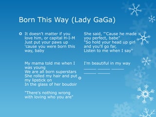 Born This Way (Lady GaGa)
 It doesn't matter if you     She said, "'Cause he made
  love him, or capital H-I-M   you perfect, babe"
  Just put your paws up        "So hold your head up girl
  'cause you were born this    and you'll go far,
  way, baby                    Listen to me when I say"


  My mama told me when I        I'm beautiful in my way
  was young                     _____ _____ _____
  We are all born superstars    _____ _____
  She rolled my hair and put
                              
  my lipstick on
  In the glass of her boudoir

  "There's nothing wrong
  with loving who you are"
 