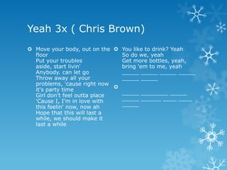 Yeah 3x ( Chris Brown)
 Move your body, out on the  You like to drink? Yeah
  floor                         So do we, yeah
  Put your troubles             Get more bottles, yeah,
  aside, start livin'           bring 'em to me, yeah
  Anybody. can let go           _____ _____ _____ _____
  Throw away all your           _____ _____
  problems, 'cause right now
  it's party time             
  Girl don't feel outta place   _____ ________ _____
  'Cause I, I'm in love with    _____ ______ ____ ____
  this feelin' now, now ah      _____
  Hope that this will last a
  while, we should make it
  last a while
 