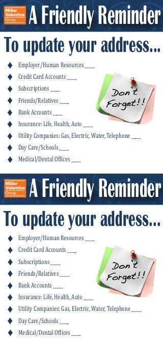 A Friendly Reminder 
To update your address... 
Employer/Human Resources _____ 
Credit Card Accounts _____ 
Subscriptions _____ 
Friends/Relatives _____ 
Bank Accounts _____ 
Insurance: Life, Health, Auto _____ 
Utility Companies: Gas, Electric, Water, Telephone _____ 
Day Care/Schools _____ 
Medical/Dental Ofϐices _____ 
A Friendly Reminder 
To update your address... 
Employer/Human Resources _____ 
Credit Card Accounts _____ 
Subscriptions _____ 
Friends/Relatives _____ 
Bank Accounts _____ 
Insurance: Life, Health, Auto _____ 
Utility Companies: Gas, Electric, Water, Telephone _____ 
Day Care/Schools _____ 
Medical/Dental Ofϐices _____ 
