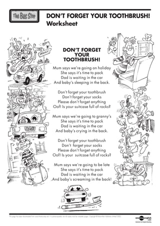 DON’T FORGET YOUR TOOTHBRUSH!
                                                      Worksheet



                                                                              DON’T FORGET
                                                                                 YOUR
                                                                              TOOTHBRUSH!
                                                               Mum says we’re going on holiday
                                                                  She says it’s time to pack
                                                                  Dad is waiting in the car
                                                               And baby’s sleeping in the back.

                                                                 Don’t forget your toothbrush
                                                                    Don’t forget your socks
                                                                 Please don’t forget anything
                                                               Oof! Is your suitcase full of rocks?

                                                              Mum says we’re going to granny’s
                                                                 She says it’s time to pack
                                                                 Dad is waiting in the car
                                                               And baby’s crying in the back.

                                                                 Don’t forget your toothbrush
                                                                    Don’t forget your socks
                                                                 Please don’t forget anything
                                                               Oof! Is your suitcase full of rocks?

                                                               Mum says we’re going to be late
                                                                  She says it’s time to pack
                                                                  Dad is waiting in the car
                                                              And baby’s screaming in the back!




This page has been downloaded from www.the-bus-stop.net. It is photocopiable, but all copies must be complete pages. Copyright © Macmillan Publishers Limited 2002.
 