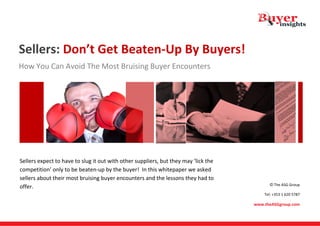 Sellers: Don’t Get Beaten‐Up By Buyers! 
How You Can Avoid The Most Bruising Buyer Encounters 




 


 Sellers expect to have to slug it out with other suppliers, but they may ‘lick the 
                                                                                                                

competition’ only to be beaten‐up by the buyer!  In this whitepaper we asked                                    

sellers about their most bruising buyer encounters and the lessons they had to 
                                                                                              © The ASG Group 
offer. 
                                                                                           Tel: +353 1 620 5787  

                                                                                       www.theASGgroup.com 
 
 