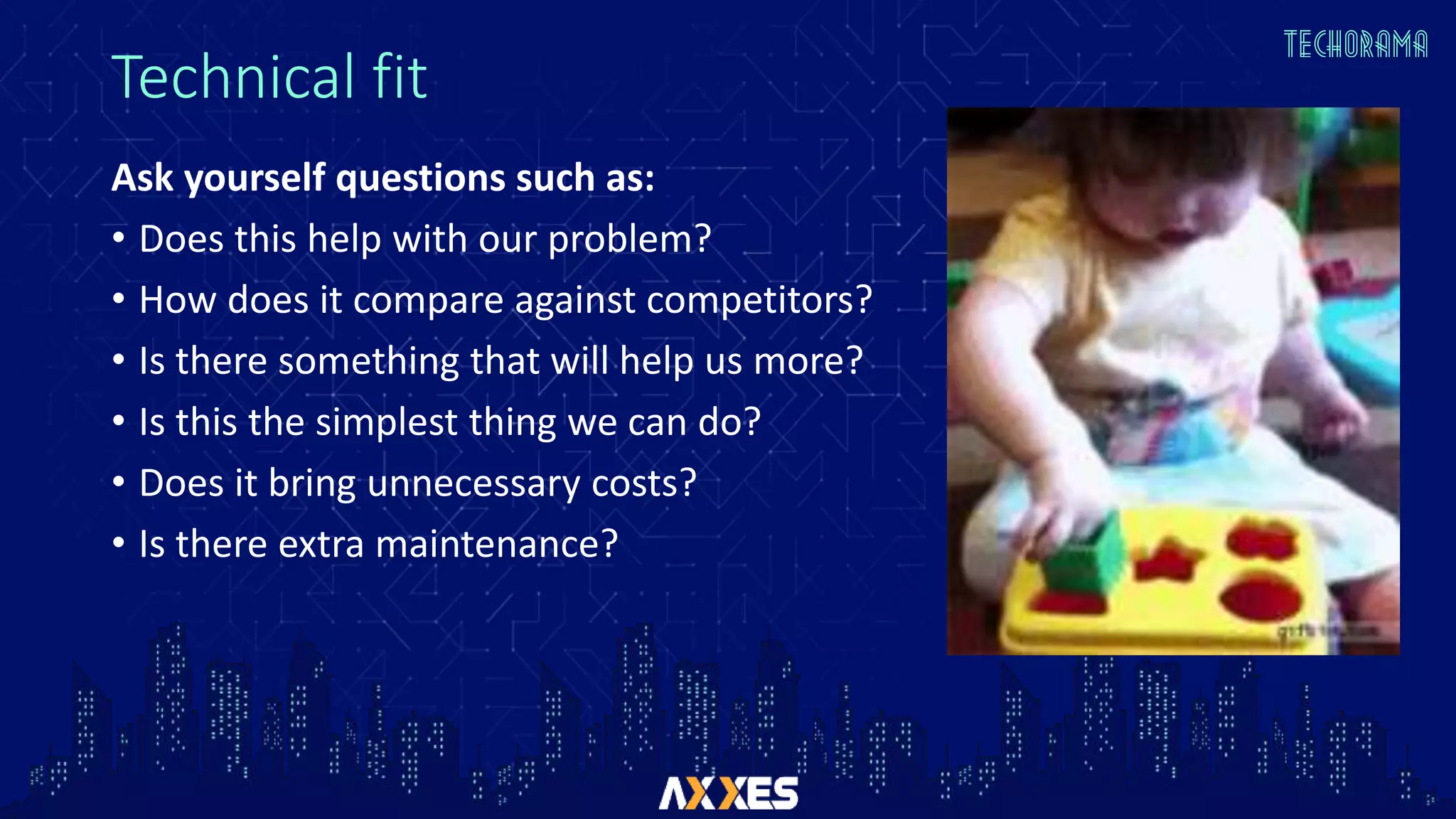 Technical fit
Ask yourself questions such as:
• Does this help with our problem?
• How does it compare against competitors?
• Is there something that will help us more?
• Is this the simplest thing we can do?
• Does it bring unnecessary costs?
• Is there extra maintenance?
 