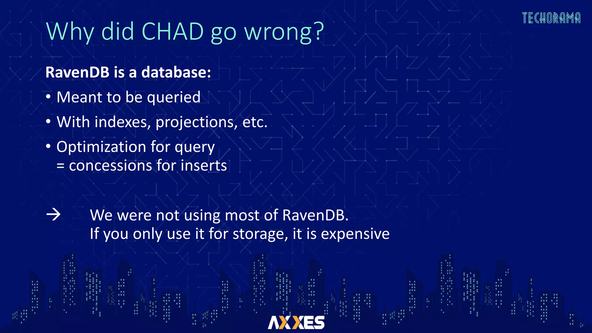 Why did CHAD go wrong?
RavenDB is a database:
• Meant to be queried
• With indexes, projections, etc.
• Optimization for query
= concessions for inserts
 We were not using most of RavenDB.
If you only use it for storage, it is expensive
 