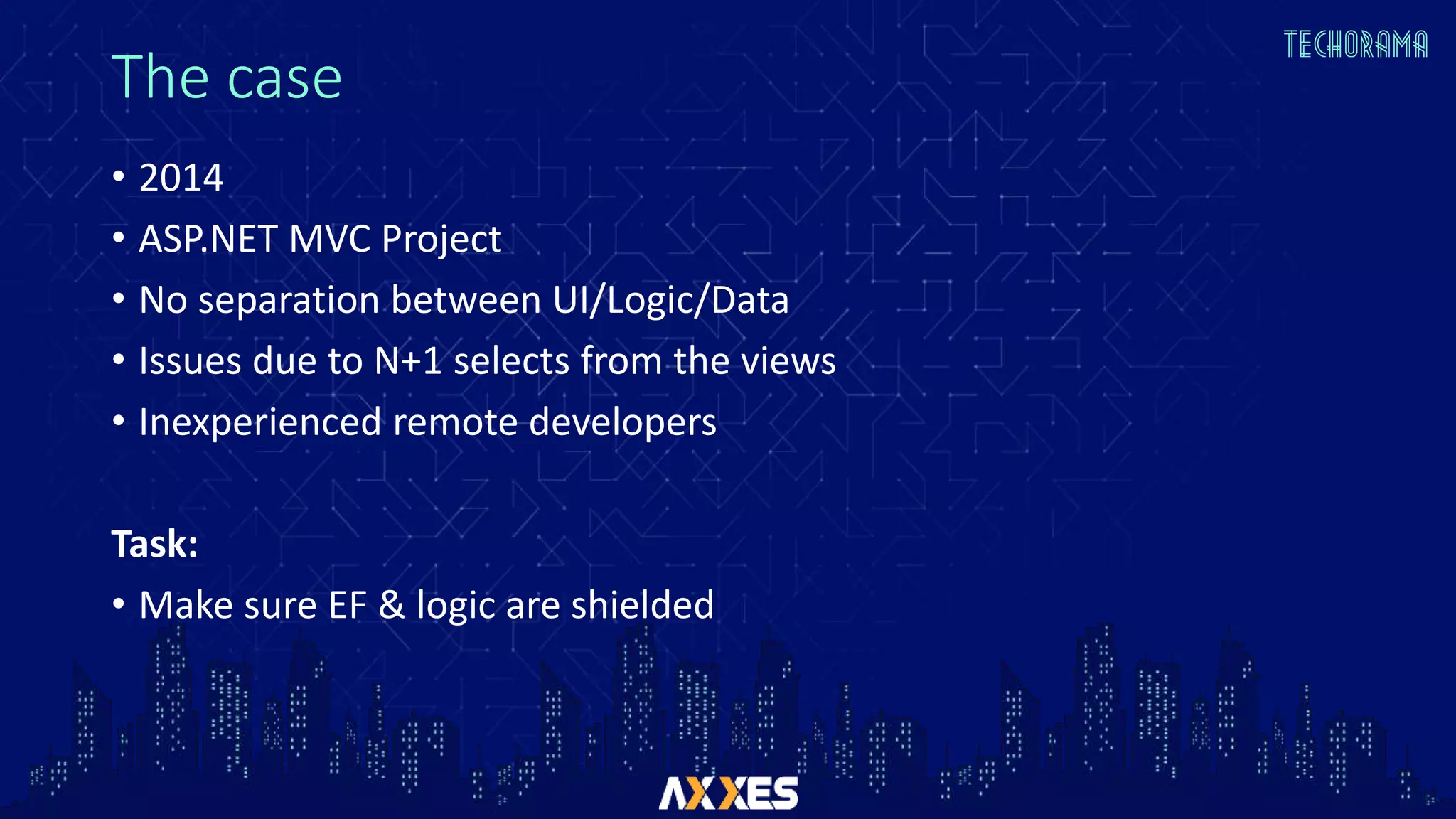 The case
• 2014
• ASP.NET MVC Project
• No separation between UI/Logic/Data
• Issues due to N+1 selects from the views
• Inexperienced remote developers
Task:
• Make sure EF & logic are shielded
 