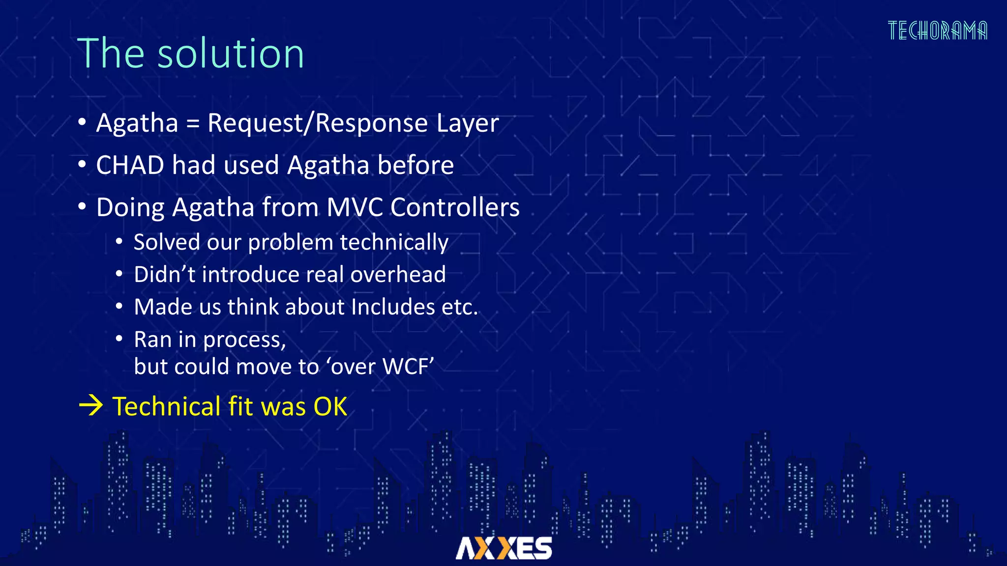 The solution
• Agatha = Request/Response Layer
• CHAD had used Agatha before
• Doing Agatha from MVC Controllers
• Solved our problem technically
• Didn’t introduce real overhead
• Made us think about Includes etc.
• Ran in process,
but could move to ‘over WCF’
 Technical fit was OK
 