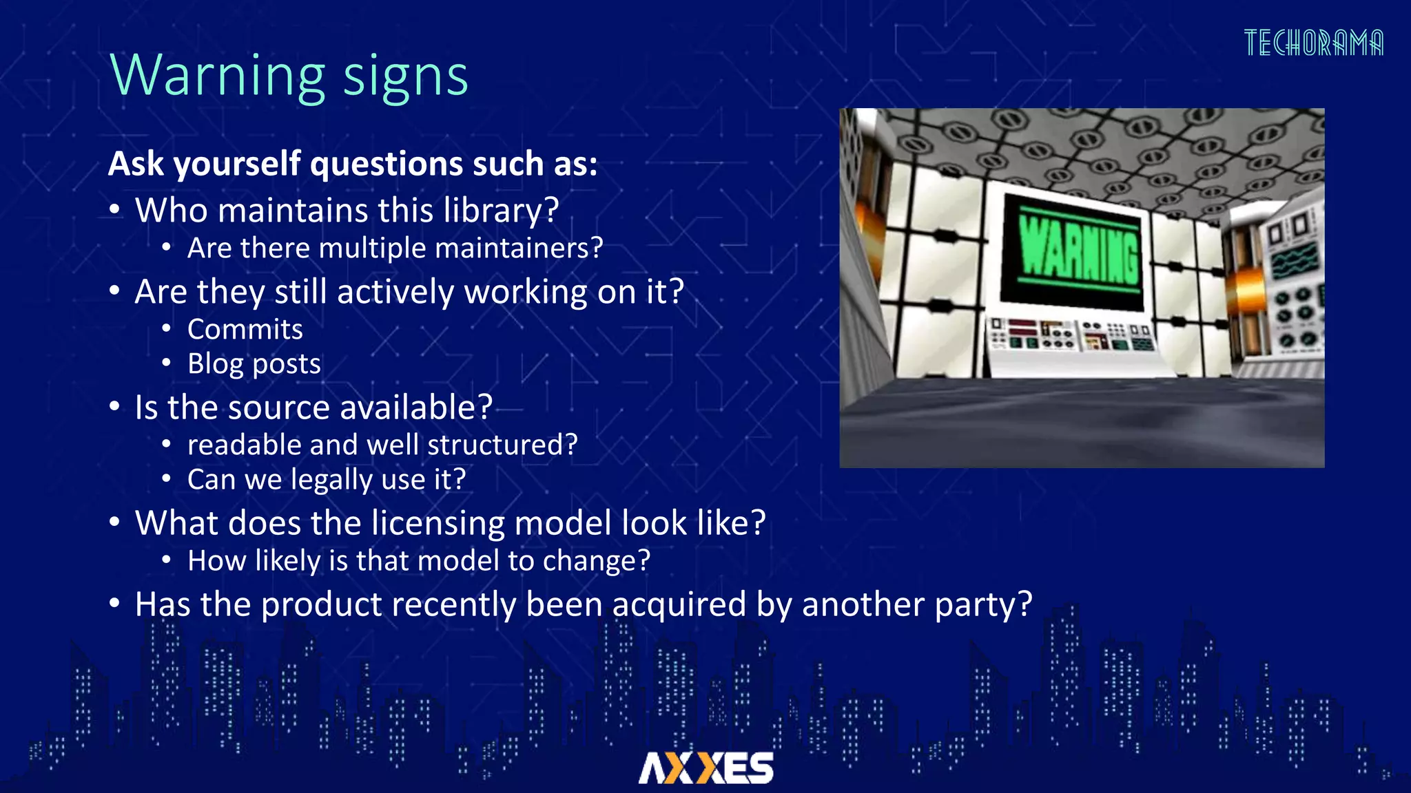 Warning signs
Ask yourself questions such as:
• Who maintains this library?
• Are there multiple maintainers?
• Are they still actively working on it?
• Commits
• Blog posts
• Is the source available?
• readable and well structured?
• Can we legally use it?
• What does the licensing model look like?
• How likely is that model to change?
• Has the product recently been acquired by another party?
 