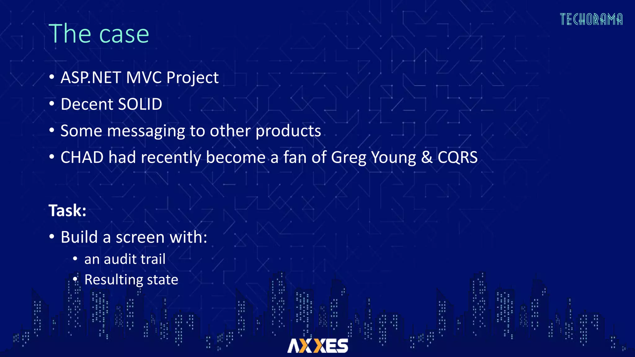 The case
• ASP.NET MVC Project
• Decent SOLID
• Some messaging to other products
• CHAD had recently become a fan of Greg Young & CQRS
Task:
• Build a screen with:
• an audit trail
• Resulting state
 