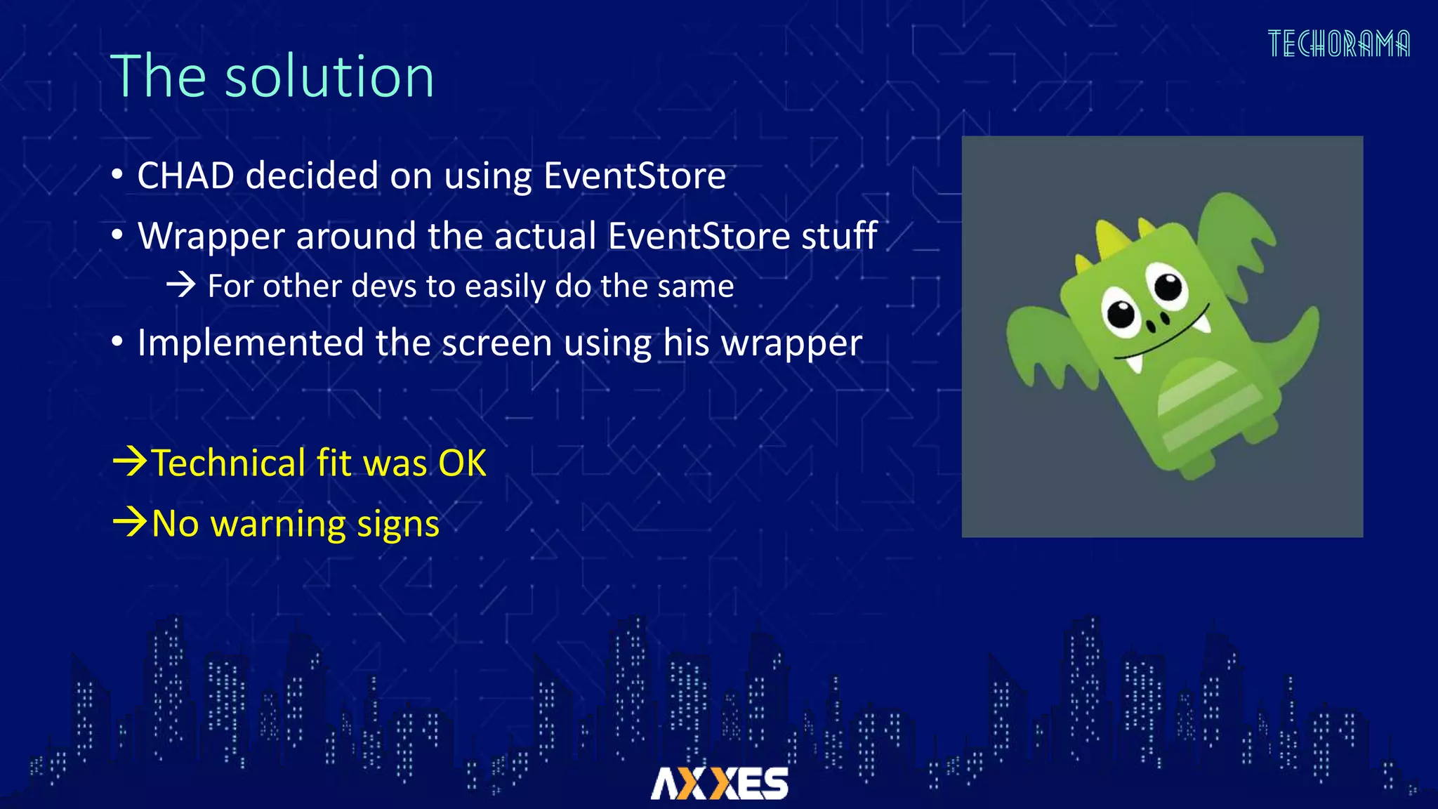 The solution
• CHAD decided on using EventStore
• Wrapper around the actual EventStore stuff
 For other devs to easily do the same
• Implemented the screen using his wrapper
Technical fit was OK
No warning signs
 