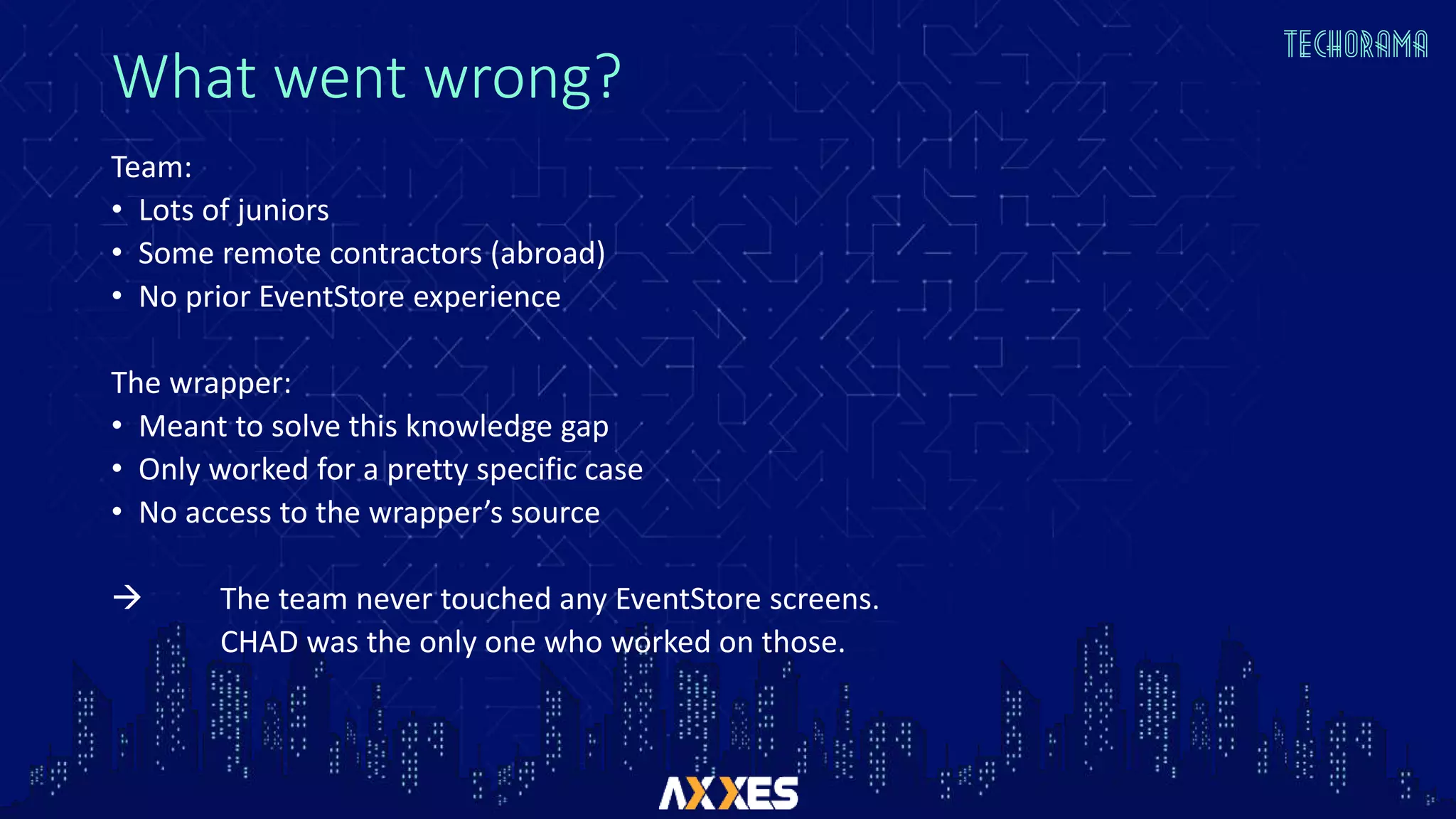 What went wrong?
Team:
• Lots of juniors
• Some remote contractors (abroad)
• No prior EventStore experience
The wrapper:
• Meant to solve this knowledge gap
• Only worked for a pretty specific case
• No access to the wrapper’s source
 The team never touched any EventStore screens.
CHAD was the only one who worked on those.
 