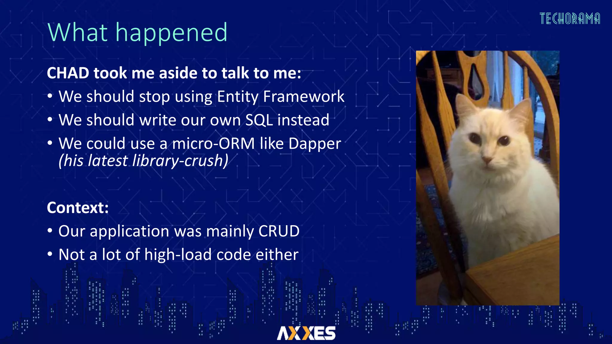 What happened
CHAD took me aside to talk to me:
• We should stop using Entity Framework
• We should write our own SQL instead
• We could use a micro-ORM like Dapper
(his latest library-crush)
Context:
• Our application was mainly CRUD
• Not a lot of high-load code either
 