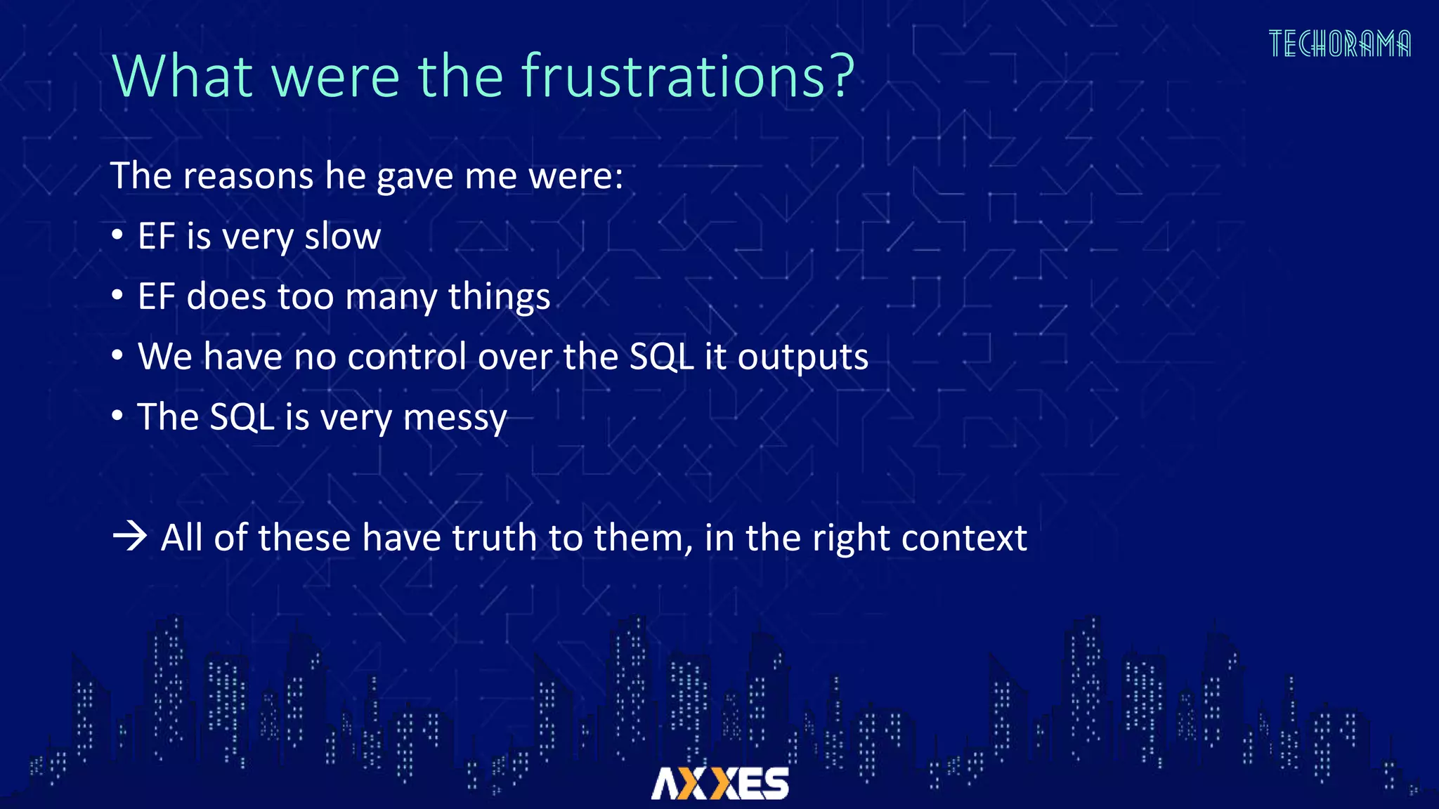 What were the frustrations?
The reasons he gave me were:
• EF is very slow
• EF does too many things
• We have no control over the SQL it outputs
• The SQL is very messy
 All of these have truth to them, in the right context
 