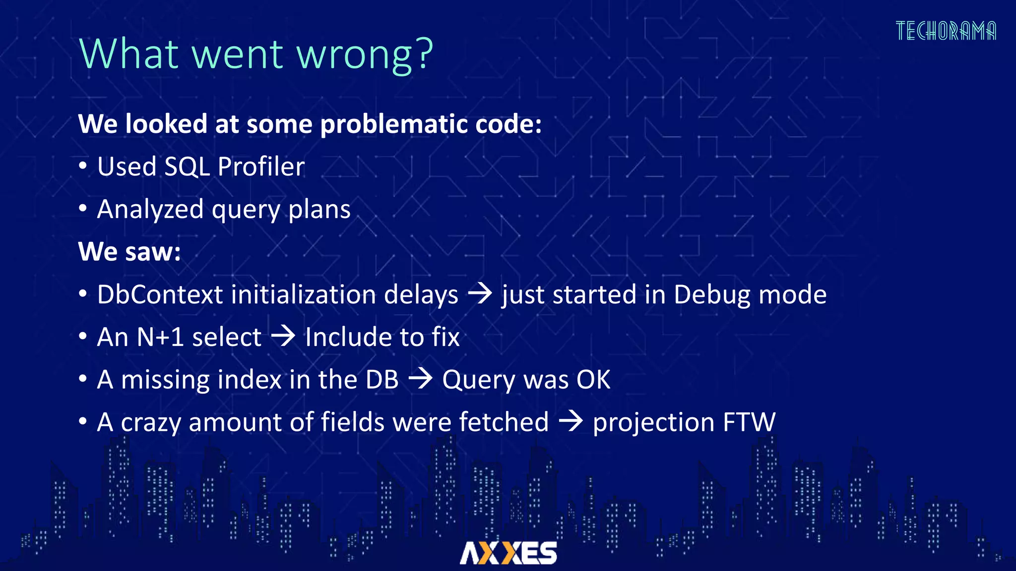 What went wrong?
We looked at some problematic code:
• Used SQL Profiler
• Analyzed query plans
We saw:
• DbContext initialization delays  just started in Debug mode
• An N+1 select  Include to fix
• A missing index in the DB  Query was OK
• A crazy amount of fields were fetched  projection FTW
 