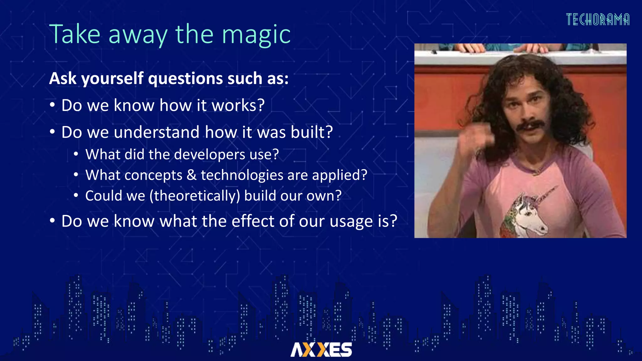 Take away the magic
Ask yourself questions such as:
• Do we know how it works?
• Do we understand how it was built?
• What did the developers use?
• What concepts & technologies are applied?
• Could we (theoretically) build our own?
• Do we know what the effect of our usage is?
 