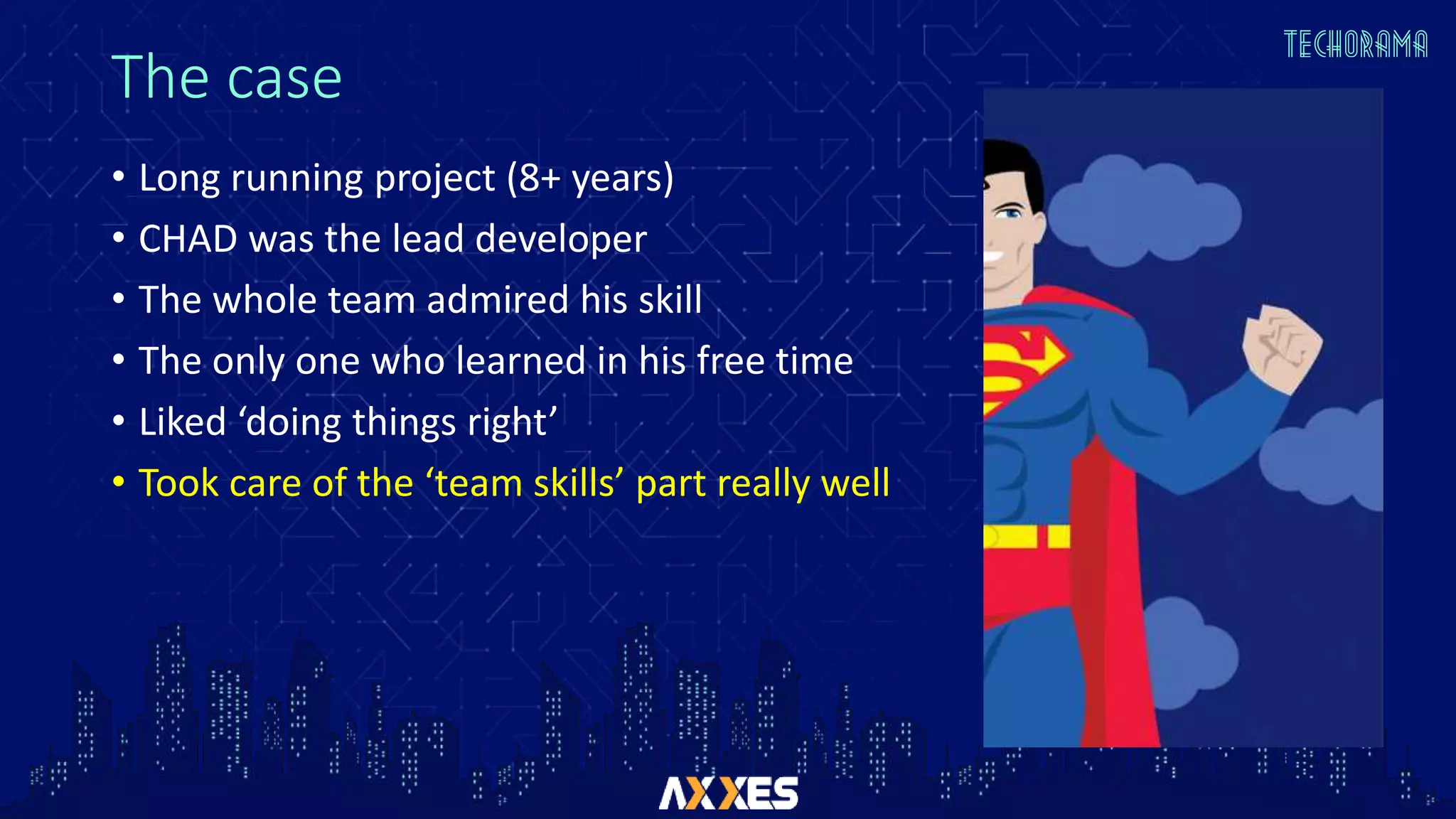 The case
• Long running project (8+ years)
• CHAD was the lead developer
• The whole team admired his skill
• The only one who learned in his free time
• Liked ‘doing things right’
• Took care of the ‘team skills’ part really well
 