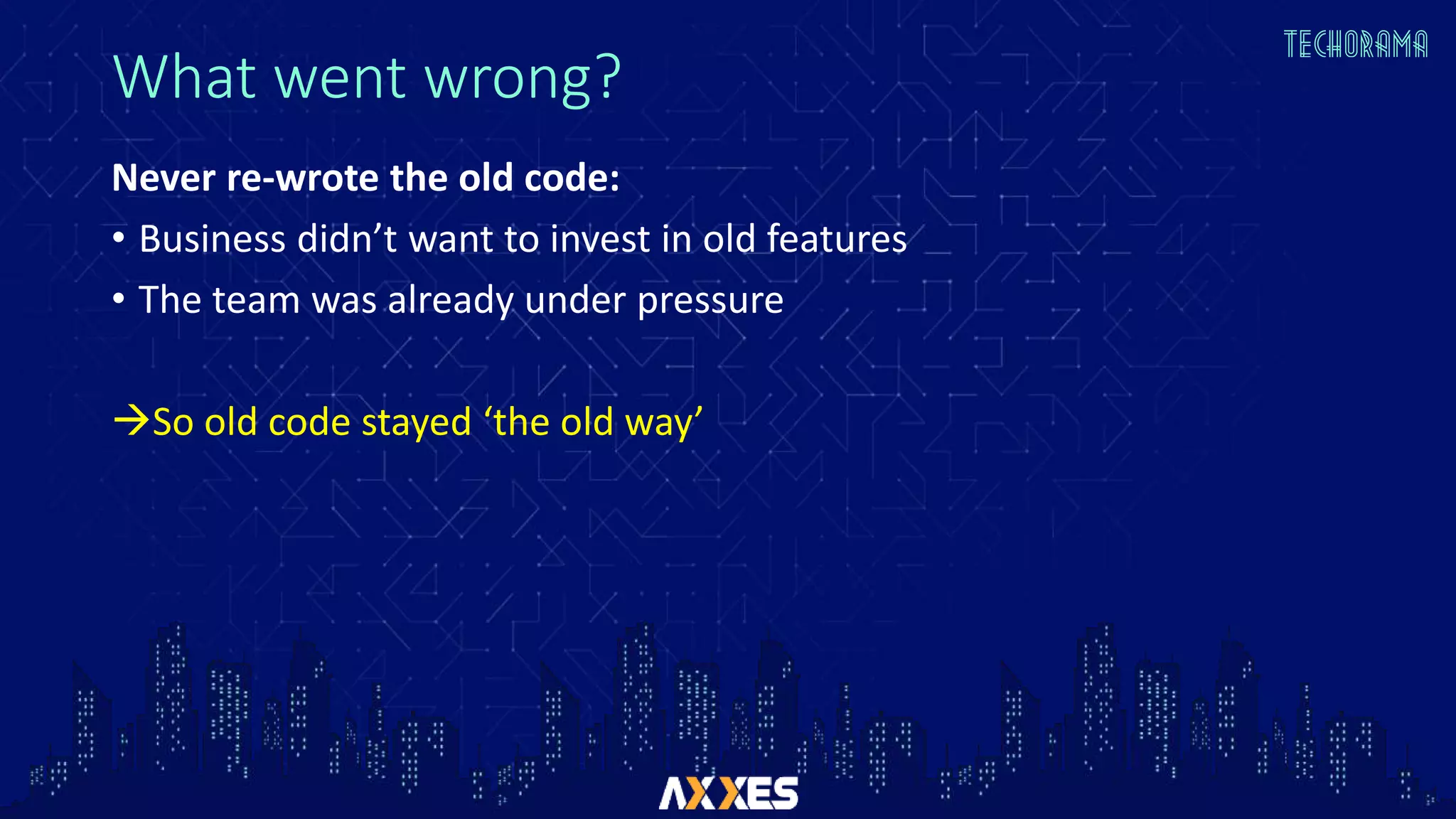 What went wrong?
Never re-wrote the old code:
• Business didn’t want to invest in old features
• The team was already under pressure
So old code stayed ‘the old way’
 