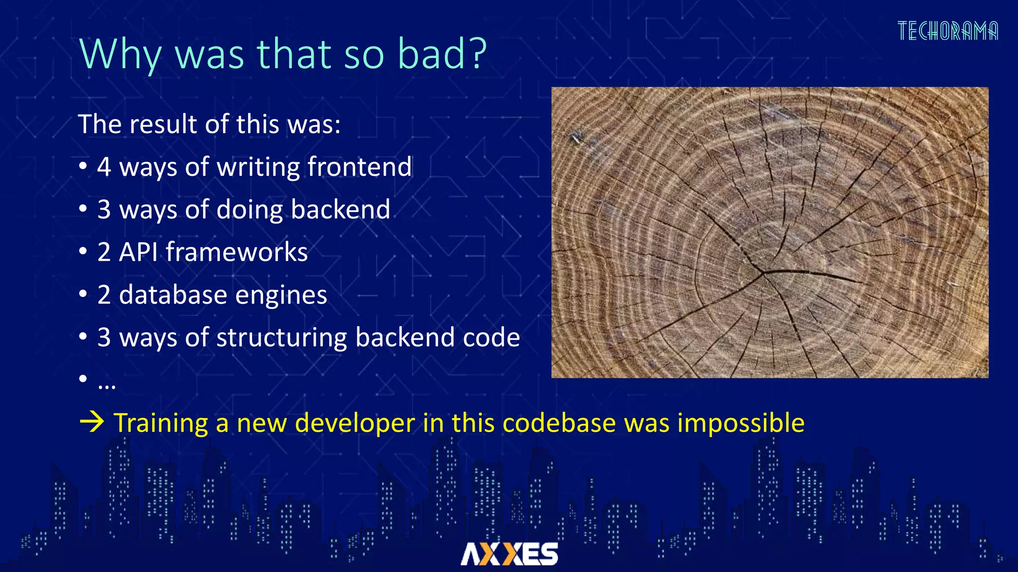 Why was that so bad?
The result of this was:
• 4 ways of writing frontend
• 3 ways of doing backend
• 2 API frameworks
• 2 database engines
• 3 ways of structuring backend code
• …
 Training a new developer in this codebase was impossible
 