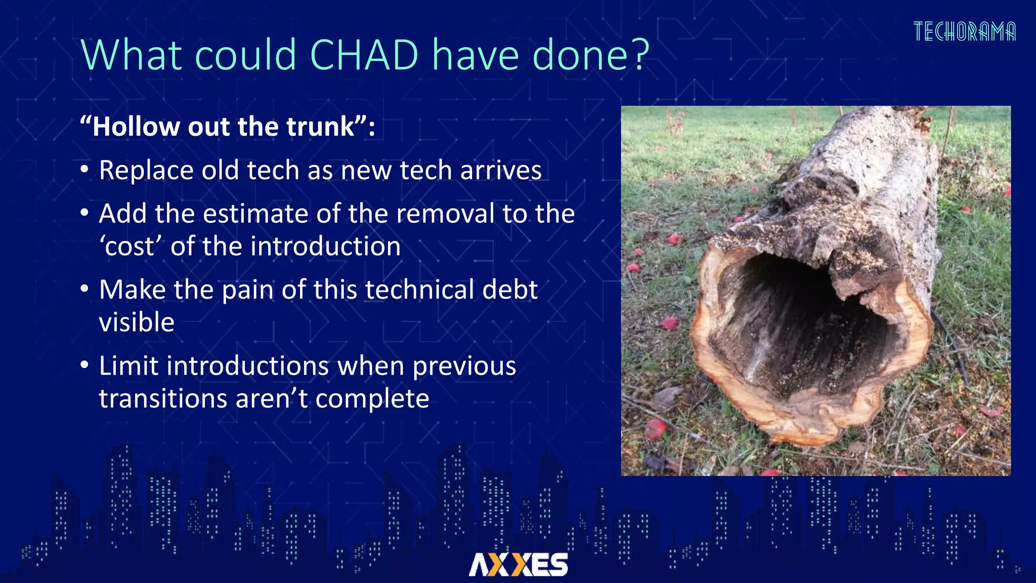 What could CHAD have done?
“Hollow out the trunk”:
• Replace old tech as new tech arrives
• Add the estimate of the removal to the
‘cost’ of the introduction
• Make the pain of this technical debt
visible
• Limit introductions when previous
transitions aren’t complete
 