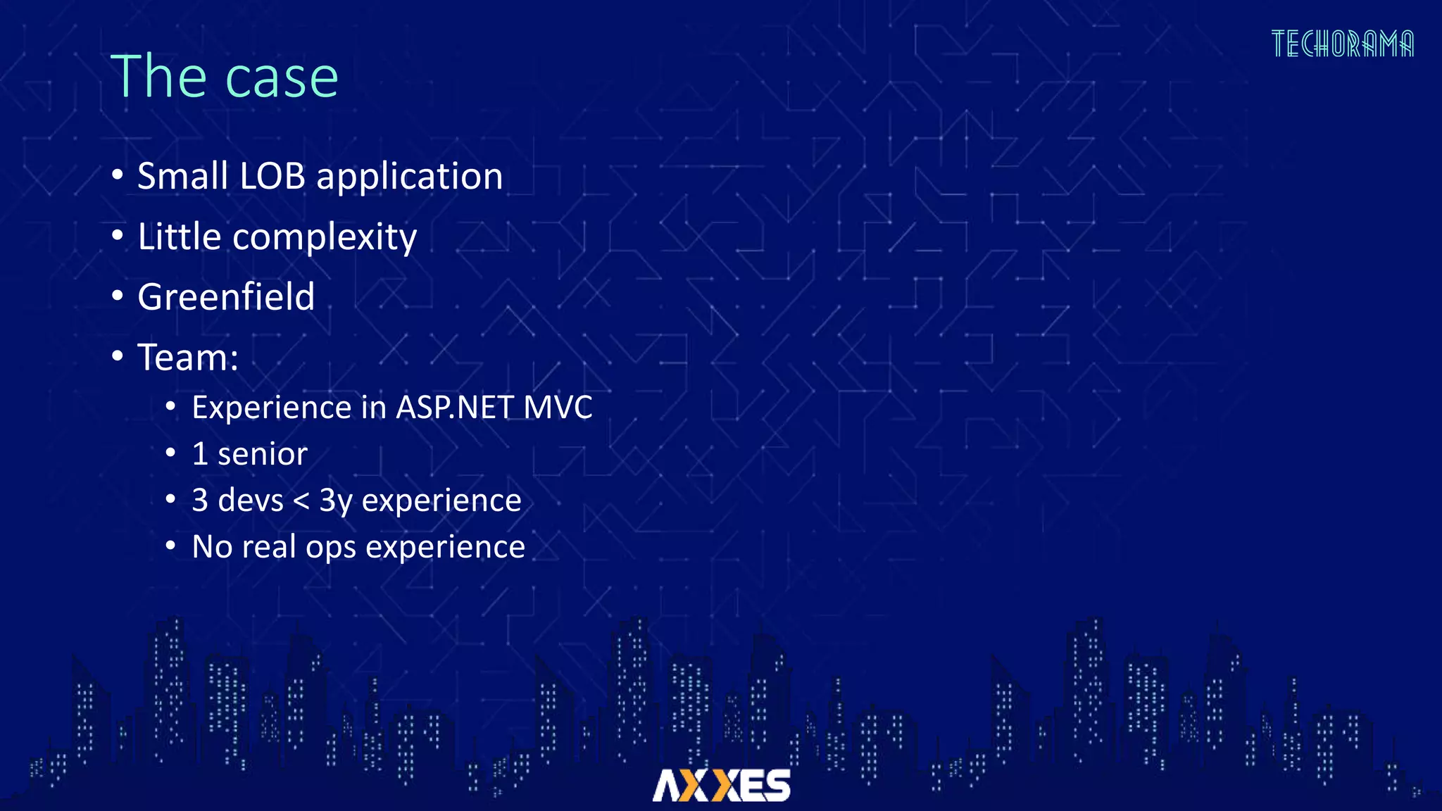 The case
• Small LOB application
• Little complexity
• Greenfield
• Team:
• Experience in ASP.NET MVC
• 1 senior
• 3 devs < 3y experience
• No real ops experience
 