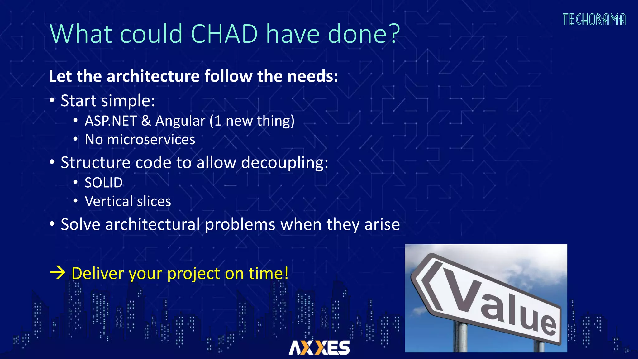 What could CHAD have done?
Let the architecture follow the needs:
• Start simple:
• ASP.NET & Angular (1 new thing)
• No microservices
• Structure code to allow decoupling:
• SOLID
• Vertical slices
• Solve architectural problems when they arise
 Deliver your project on time!
 