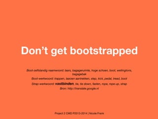 Don’t get bootstrapped
Boot-zelfstandig naamwoord: laars, bagageruimte, hoge schoen, boot, wellingtons,
bagagebak
Boot-werkwoord: trappen, laarzen aantrekken, step, kick, pedal, tread, boot
Strap-werkwoord: vastbinden, tie, tie down, fasten, rope, rope up, strap
Bron: http://translate.google.nl

Project 2 CMD P2013-2014 | Nicole Frank

 