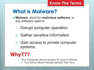 What is Malware?
 Malware, short for malicious software, is
any software used to
1. Disrupt computer operation
2. Gather sensitive information
3. Gain access to private computer
systems.
Know The Terms
• Your Computer Allows Hackers To Launch Attacks
• Your Server Allows Hackers Spread Their Virus
 