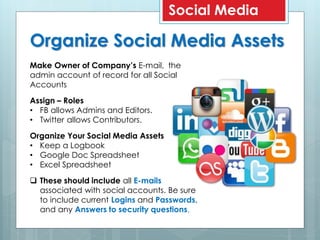 Organize Social Media Assets
Social Media
Make Owner of Company’s E-mail, the
admin account of record for all Social
Accounts
Assign – Roles
• FB allows Admins and Editors.
• Twitter allows Contributors.
Organize Your Social Media Assets
• Keep a Logbook
• Google Doc Spreadsheet
• Excel Spreadsheet
 These should include all E-mails
associated with social accounts. Be sure
to include current Logins and Passwords,
and any Answers to security questions.
 