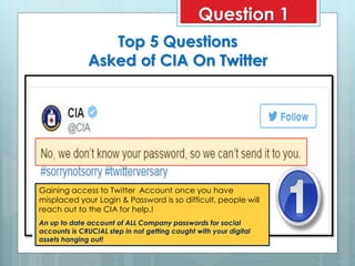 Top 5 Questions
Asked of CIA On Twitter
Gaining access to Twitter Account once you have
misplaced your Login & Password is so difficult, people will
reach out to the CIA for help.!
An up to date account of ALL Company passwords for social
accounts is CRUCIAL step in not getting caught with your digital
assets hanging out!
Question 1
 