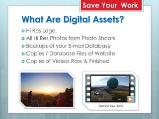 What Are Digital Assets?
 Hi Res Logo,
 All Hi Res Photos form Photo Shoots
 Backups of your E-mail Database
 Copies / Database Files of Website
 Copies of Videos Raw & Finished
Save Your Work
 