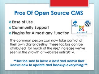 Pros Of Open Source CMS
Ease of Use
Community Support
Plugins for Almost any Function
The common person can now take control of
their own digital destiny. These factors can be
attributed for much of the rise/ increase we’ve
seen in the growth of websites until 2014.
**Just be sure to have a host and admin that
knows how to update and backup everything.**
 