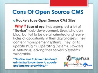 Cons Of Open Source CMS
 Hackers Love Open Source CMS Sites
Ease of use, has prompted a lot of
“Novice” web development. Users who can
blog, but fail to be detail oriented and leave
holes of opportunity in their digital assets, their
content management systems. They fail to
update Plugins, Operating Systems, Browsers
& Anti-Virus, leaving their servers & systems
vulnerable.
**Just be sure to have a host and
admin that knows how to update
and backup everything.**
 