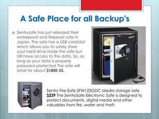 A Safe Place for all Backup's
 Sentrysafe has just released their
waterproof and fireproof safe in
Japan. The safe has a USB cord/slot
which allows you to safely store
your hard drive inside the safe but
still have access to the data. So, as
long as your data is properly
password protected The safe will
retail for about $1800 US.
Sentry Fire-Safe SFW123GDC Media storage safe
$229 The SentrySafe Electronic Safe is designed to
protect documents, digital media and other
valuables from fire, water and theft.
 