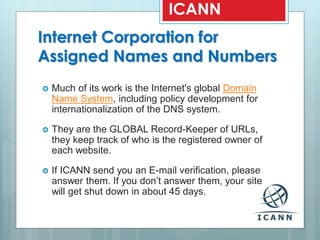 Internet Corporation for
Assigned Names and Numbers
 Much of its work is the Internet's global Domain
Name System, including policy development for
internationalization of the DNS system.
 They are the GLOBAL Record-Keeper of URLs,
they keep track of who is the registered owner of
each website.
 If ICANN send you an E-mail verification, please
answer them. If you don’t answer them, your site
will get shut down in about 45 days.
ICANN
 