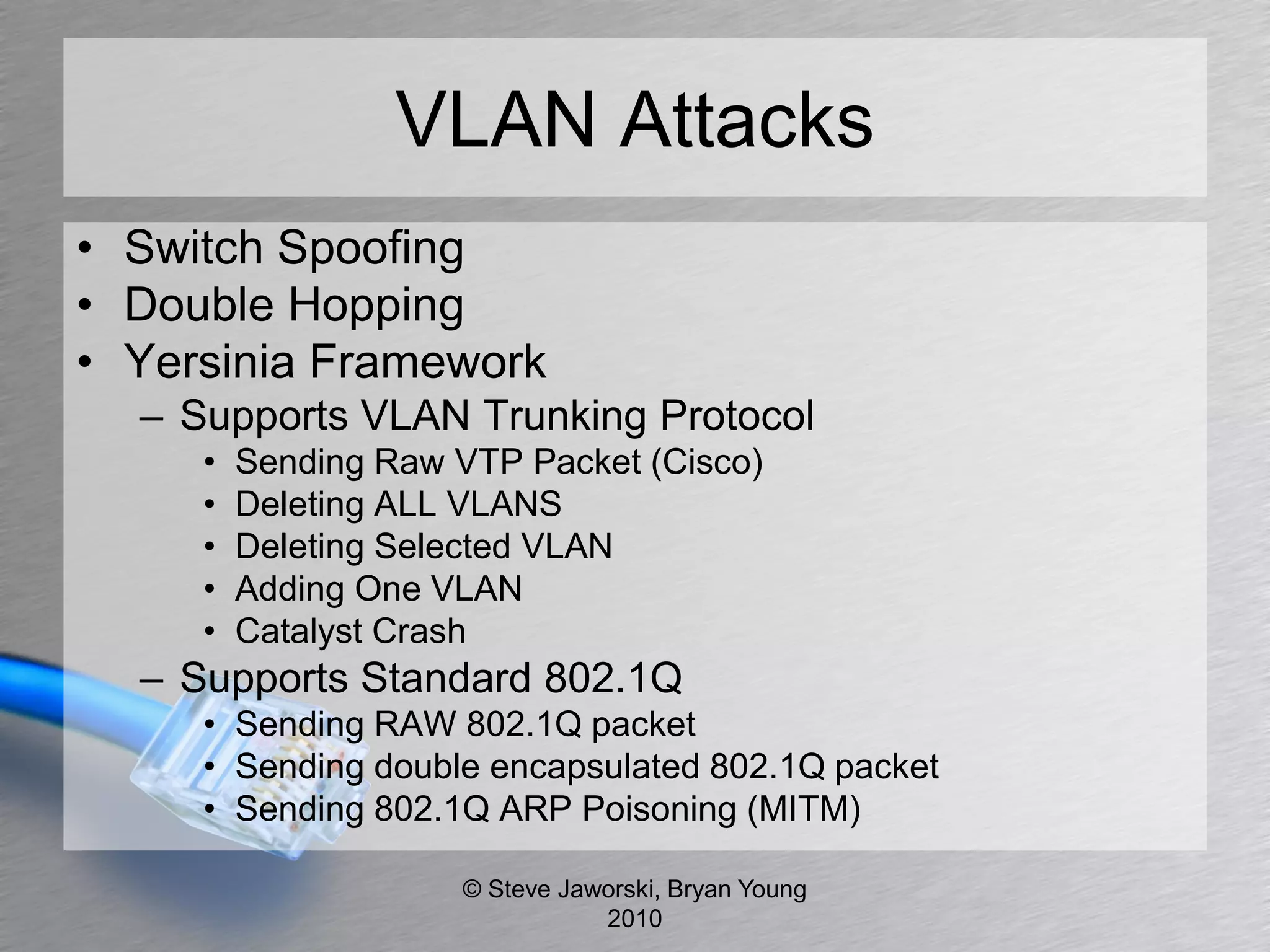 VLAN Attacks
• Switch Spoofing
• Double Hopping
• Yersinia Framework
  – Supports VLAN Trunking Protocol
     •   Sending Raw VTP Packet (Cisco)
     •   Deleting ALL VLANS
     •   Deleting Selected VLAN
     •   Adding One VLAN
     •   Catalyst Crash
  – Supports Standard 802.1Q
     • Sending RAW 802.1Q packet
     • Sending double encapsulated 802.1Q packet
     • Sending 802.1Q ARP Poisoning (MITM)

                     © Steve Jaworski, Bryan Young
                                2010
 