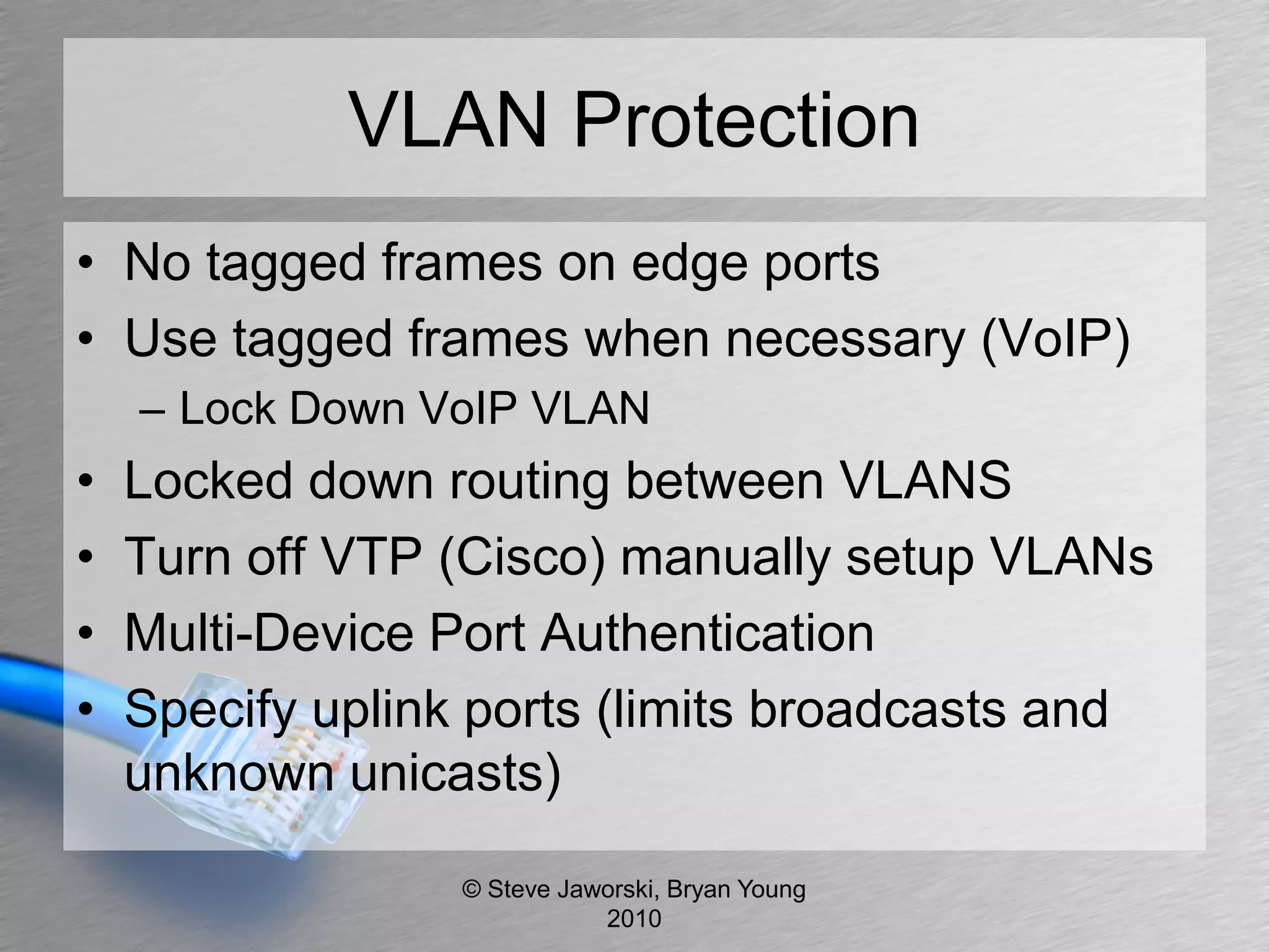 VLAN Protection
• No tagged frames on edge ports
• Use tagged frames when necessary (VoIP)
    – Lock Down VoIP VLAN
•   Locked down routing between VLANS
•   Turn off VTP (Cisco) manually setup VLANs
•   Multi-Device Port Authentication
•   Specify uplink ports (limits broadcasts and
    unknown unicasts)

                  © Steve Jaworski, Bryan Young
                             2010
 
