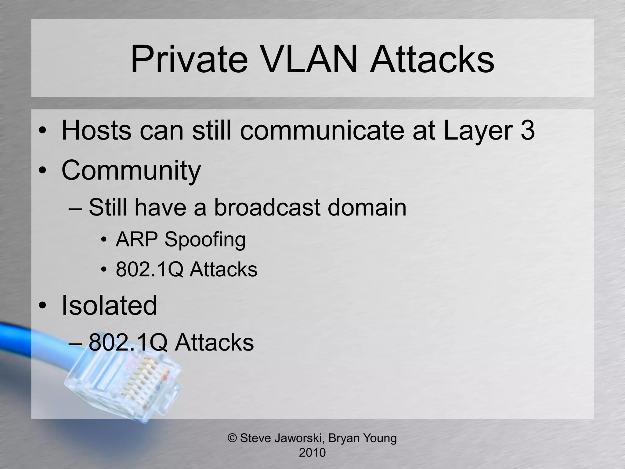 Private VLAN Attacks
• Hosts can still communicate at Layer 3
• Community
  – Still have a broadcast domain
     • ARP Spoofing
     • 802.1Q Attacks
• Isolated
  – 802.1Q Attacks


                 © Steve Jaworski, Bryan Young
                            2010
 
